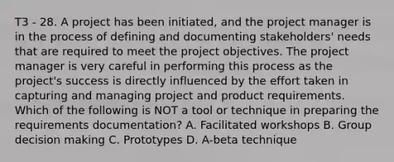 T3 - 28. A project has been initiated, and the project manager is in the process of defining and documenting stakeholders' needs that are required to meet the project objectives. The project manager is very careful in performing this process as the project's success is directly influenced by the effort taken in capturing and managing project and product requirements. Which of the following is NOT a tool or technique in preparing the requirements documentation? A. Facilitated workshops B. Group decision making C. Prototypes D. A-beta technique