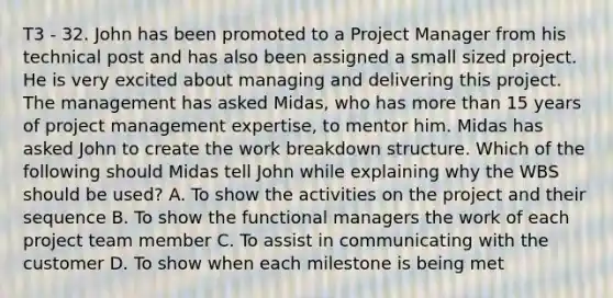 T3 - 32. John has been promoted to a Project Manager from his technical post and has also been assigned a small sized project. He is very excited about managing and delivering this project. The management has asked Midas, who has more than 15 years of project management expertise, to mentor him. Midas has asked John to create the work breakdown structure. Which of the following should Midas tell John while explaining why the WBS should be used? A. To show the activities on the project and their sequence B. To show the functional managers the work of each project team member C. To assist in communicating with the customer D. To show when each milestone is being met