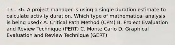 T3 - 36. A project manager is using a single duration estimate to calculate activity duration. Which type of mathematical analysis is being used? A. Critical Path Method (CPM) B. Project Evaluation and Review Technique (PERT) C. Monte Carlo D. Graphical Evaluation and Review Technique (GERT)