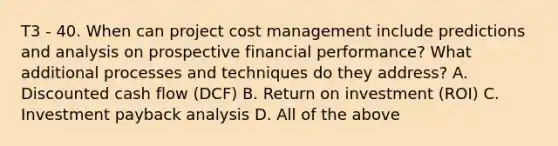 T3 - 40. When can project cost management include predictions and analysis on prospective financial performance? What additional processes and techniques do they address? A. Discounted cash flow (DCF) B. Return on investment (ROI) C. Investment payback analysis D. All of the above