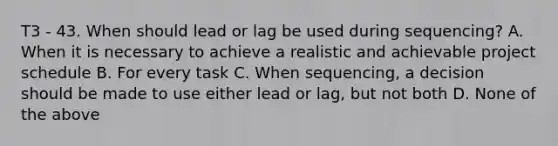 T3 - 43. When should lead or lag be used during sequencing? A. When it is necessary to achieve a realistic and achievable project schedule B. For every task C. When sequencing, a decision should be made to use either lead or lag, but not both D. None of the above