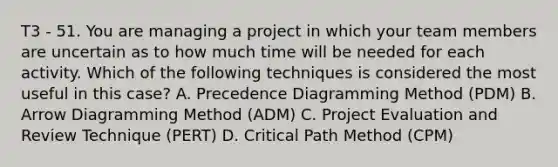 T3 - 51. You are managing a project in which your team members are uncertain as to how much time will be needed for each activity. Which of the following techniques is considered the most useful in this case? A. Precedence Diagramming Method (PDM) B. Arrow Diagramming Method (ADM) C. Project Evaluation and Review Technique (PERT) D. Critical Path Method (CPM)