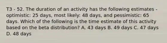 T3 - 52. The duration of an activity has the following estimates - optimistic: 25 days, most likely: 48 days, and pessimistic: 65 days. Which of the following is the time estimate of this activity based on the beta distribution? A. 43 days B. 49 days C. 47 days D. 48 days