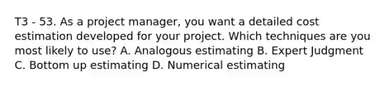 T3 - 53. As a project manager, you want a detailed cost estimation developed for your project. Which techniques are you most likely to use? A. Analogous estimating B. Expert Judgment C. Bottom up estimating D. Numerical estimating