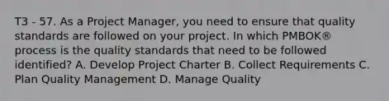 T3 - 57. As a Project Manager, you need to ensure that quality standards are followed on your project. In which PMBOK® process is the quality standards that need to be followed identified? A. Develop Project Charter B. Collect Requirements C. Plan Quality Management D. Manage Quality