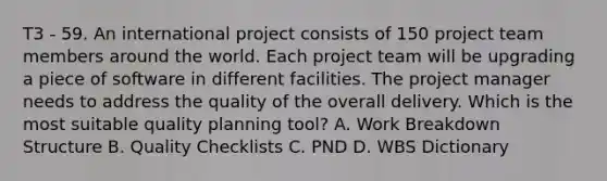 T3 - 59. An international project consists of 150 project team members around the world. Each project team will be upgrading a piece of software in different facilities. The project manager needs to address the quality of the overall delivery. Which is the most suitable quality planning tool? A. Work Breakdown Structure B. Quality Checklists C. PND D. WBS Dictionary