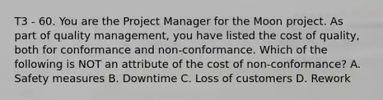 T3 - 60. You are the Project Manager for the Moon project. As part of quality management, you have listed the cost of quality, both for conformance and non-conformance. Which of the following is NOT an attribute of the cost of non-conformance? A. Safety measures B. Downtime C. Loss of customers D. Rework