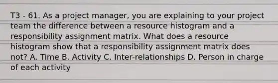 T3 - 61. As a project manager, you are explaining to your project team the difference between a resource histogram and a responsibility assignment matrix. What does a resource histogram show that a responsibility assignment matrix does not? A. Time B. Activity C. Inter-relationships D. Person in charge of each activity