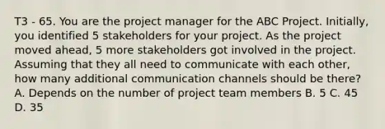 T3 - 65. You are the project manager for the ABC Project. Initially, you identified 5 stakeholders for your project. As the project moved ahead, 5 more stakeholders got involved in the project. Assuming that they all need to communicate with each other, how many additional communication channels should be there? A. Depends on the number of project team members B. 5 C. 45 D. 35