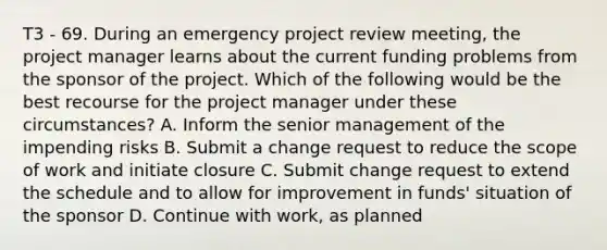 T3 - 69. During an emergency project review meeting, the project manager learns about the current funding problems from the sponsor of the project. Which of the following would be the best recourse for the project manager under these circumstances? A. Inform the senior management of the impending risks B. Submit a change request to reduce the scope of work and initiate closure C. Submit change request to extend the schedule and to allow for improvement in funds' situation of the sponsor D. Continue with work, as planned