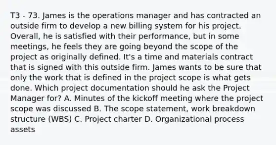 T3 - 73. James is the operations manager and has contracted an outside firm to develop a new billing system for his project. Overall, he is satisfied with their performance, but in some meetings, he feels they are going beyond the scope of the project as originally defined. It's a time and materials contract that is signed with this outside firm. James wants to be sure that only the work that is defined in the project scope is what gets done. Which project documentation should he ask the Project Manager for? A. Minutes of the kickoff meeting where the project scope was discussed B. The scope statement, work breakdown structure (WBS) C. Project charter D. Organizational process assets