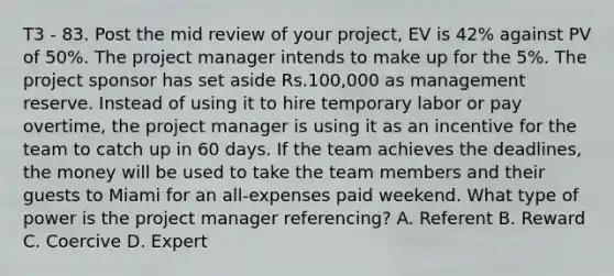 T3 - 83. Post the mid review of your project, EV is 42% against PV of 50%. The project manager intends to make up for the 5%. The project sponsor has set aside Rs.100,000 as management reserve. Instead of using it to hire temporary labor or pay overtime, the project manager is using it as an incentive for the team to catch up in 60 days. If the team achieves the deadlines, the money will be used to take the team members and their guests to Miami for an all-expenses paid weekend. What type of power is the project manager referencing? A. Referent B. Reward C. Coercive D. Expert