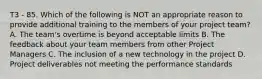 T3 - 85. Which of the following is NOT an appropriate reason to provide additional training to the members of your project team? A. The team's overtime is beyond acceptable limits B. The feedback about your team members from other Project Managers C. The inclusion of a new technology in the project D. Project deliverables not meeting the performance standards