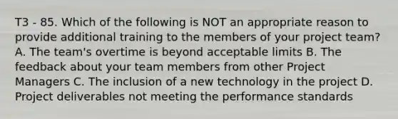 T3 - 85. Which of the following is NOT an appropriate reason to provide additional training to the members of your project team? A. The team's overtime is beyond acceptable limits B. The feedback about your team members from other Project Managers C. The inclusion of a new technology in the project D. Project deliverables not meeting the performance standards