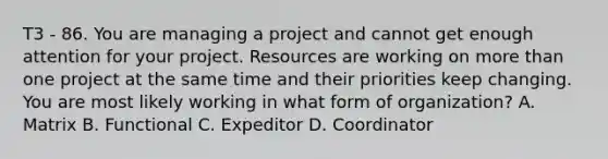 T3 - 86. You are managing a project and cannot get enough attention for your project. Resources are working on more than one project at the same time and their priorities keep changing. You are most likely working in what form of organization? A. Matrix B. Functional C. Expeditor D. Coordinator