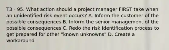 T3 - 95. What action should a project manager FIRST take when an unidentified risk event occurs? A. Inform the customer of the possible consequences B. Inform the senior management of the possible consequences C. Redo the risk identification process to get prepared for other "known unknowns" D. Create a workaround