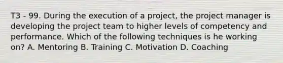 T3 - 99. During the execution of a project, the project manager is developing the project team to higher levels of competency and performance. Which of the following techniques is he working on? A. Mentoring B. Training C. Motivation D. Coaching