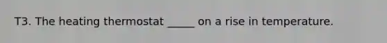 T3. The heating thermostat _____ on a rise in temperature.
