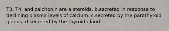 T3, T4, and calcitonin are a.steroids. b.secreted in response to declining plasma levels of calcium. c.secreted by the parathyroid glands. d.secreted by the thyroid gland.