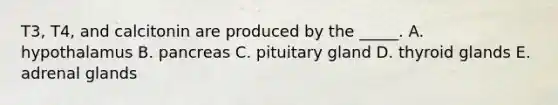 T3, T4, and calcitonin are produced by the _____. A. hypothalamus B. pancreas C. pituitary gland D. thyroid glands E. adrenal glands