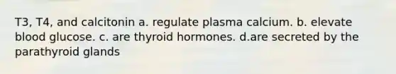 T3, T4, and calcitonin a. regulate plasma calcium. b. elevate blood glucose. c. are thyroid hormones. d.are secreted by the parathyroid glands