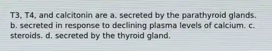 T3, T4, and calcitonin are a. secreted by the parathyroid glands. b. secreted in response to declining plasma levels of calcium. c. steroids. d. secreted by the thyroid gland.