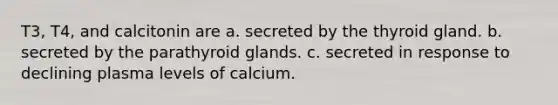 T3, T4, and calcitonin are a. secreted by the thyroid gland. b. secreted by the parathyroid glands. c. secreted in response to declining plasma levels of calcium.