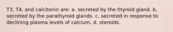 T3, T4, and calcitonin are: a. secreted by the thyroid gland. b. secreted by the parathyroid glands. c. secreted in response to declining plasma levels of calcium. d. steroids.