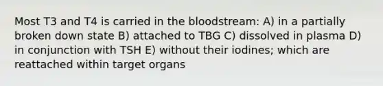 Most T3 and T4 is carried in the bloodstream: A) in a partially broken down state B) attached to TBG C) dissolved in plasma D) in conjunction with TSH E) without their iodines; which are reattached within target organs