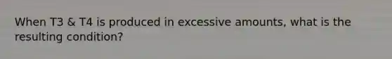 When T3 & T4 is produced in excessive amounts, what is the resulting condition?