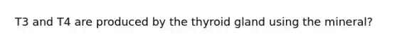 T3 and T4 are produced by the thyroid gland using the mineral?