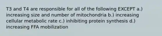 T3 and T4 are responsible for all of the following EXCEPT a.) increasing size and number of mitochondria b.) increasing cellular metabolic rate c.) inhibiting protein synthesis d.) increasing FFA mobilization