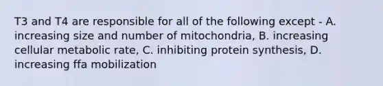 T3 and T4 are responsible for all of the following except - A. increasing size and number of mitochondria, B. increasing cellular metabolic rate, C. inhibiting protein synthesis, D. increasing ffa mobilization