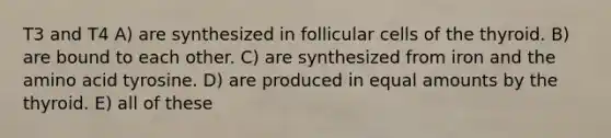 T3 and T4 A) are synthesized in follicular cells of the thyroid. B) are bound to each other. C) are synthesized from iron and the amino acid tyrosine. D) are produced in equal amounts by the thyroid. E) all of these