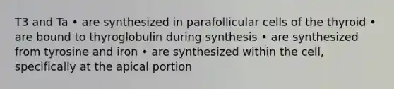 T3 and Ta • are synthesized in parafollicular cells of the thyroid • are bound to thyroglobulin during synthesis • are synthesized from tyrosine and iron • are synthesized within the cell, specifically at the apical portion