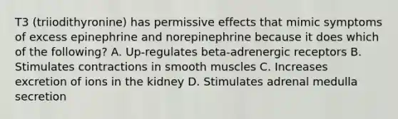 T3 (triiodithyronine) has permissive effects that mimic symptoms of excess epinephrine and norepinephrine because it does which of the following? A. Up-regulates beta-adrenergic receptors B. Stimulates contractions in smooth muscles C. Increases excretion of ions in the kidney D. Stimulates adrenal medulla secretion