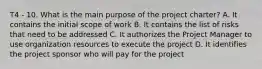 T4 - 10. What is the main purpose of the project charter? A. It contains the initial scope of work B. It contains the list of risks that need to be addressed C. It authorizes the Project Manager to use organization resources to execute the project D. It identifies the project sponsor who will pay for the project