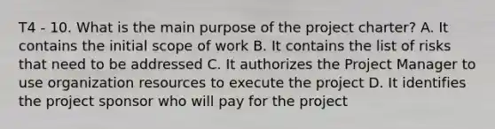 T4 - 10. What is the main purpose of the project charter? A. It contains the initial scope of work B. It contains the list of risks that need to be addressed C. It authorizes the Project Manager to use organization resources to execute the project D. It identifies the project sponsor who will pay for the project