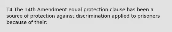 T4 The 14th Amendment equal protection clause has been a source of protection against discrimination applied to prisoners because of their: