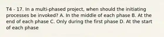 T4 - 17. In a multi-phased project, when should the initiating processes be invoked? A. In the middle of each phase B. At the end of each phase C. Only during the first phase D. At the start of each phase