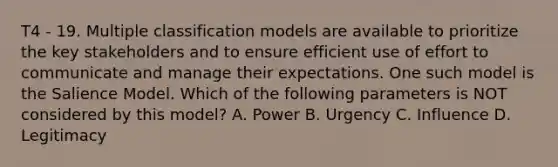 T4 - 19. Multiple classification models are available to prioritize the key stakeholders and to ensure efficient use of effort to communicate and manage their expectations. One such model is the Salience Model. Which of the following parameters is NOT considered by this model? A. Power B. Urgency C. Influence D. Legitimacy