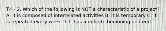 T4 - 2. Which of the following is NOT a characteristic of a project? A. It is composed of interrelated activities B. It is temporary C. It is repeated every week D. It has a definite beginning and end