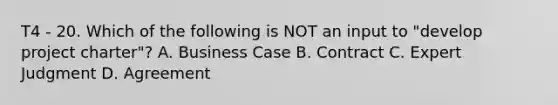 T4 - 20. Which of the following is NOT an input to "develop project charter"? A. Business Case B. Contract C. Expert Judgment D. Agreement