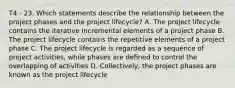 T4 - 23. Which statements describe the relationship between the project phases and the project lifecycle? A. The project lifecycle contains the iterative incremental elements of a project phase B. The project lifecycle contains the repetitive elements of a project phase C. The project lifecycle is regarded as a sequence of project activities, while phases are defined to control the overlapping of activities D. Collectively, the project phases are known as the project lifecycle