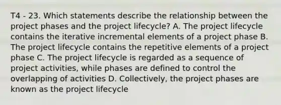 T4 - 23. Which statements describe the relationship between the project phases and the project lifecycle? A. The project lifecycle contains the iterative incremental elements of a project phase B. The project lifecycle contains the repetitive elements of a project phase C. The project lifecycle is regarded as a sequence of project activities, while phases are defined to control the overlapping of activities D. Collectively, the project phases are known as the project lifecycle