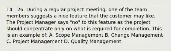 T4 - 26. During a regular project meeting, one of the team members suggests a nice feature that the customer may like. The Project Manager says "no" to this feature as the project should concentrate only on what is required for completion. This is an example of: A. Scope Management B. Change Management C. <a href='https://www.questionai.com/knowledge/knITbRryhO-project-management' class='anchor-knowledge'>project management</a> D. <a href='https://www.questionai.com/knowledge/k1yImdPdkv-quality-management' class='anchor-knowledge'>quality management</a>