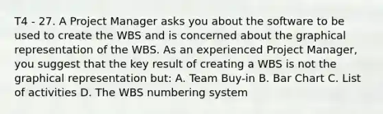 T4 - 27. A Project Manager asks you about the software to be used to create the WBS and is concerned about the graphical representation of the WBS. As an experienced Project Manager, you suggest that the key result of creating a WBS is not the graphical representation but: A. Team Buy-in B. <a href='https://www.questionai.com/knowledge/kdDMLVsZUp-bar-chart' class='anchor-knowledge'>bar chart</a> C. List of activities D. The WBS numbering system