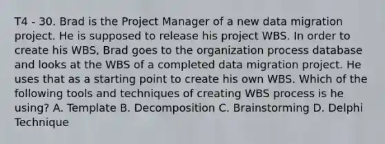 T4 - 30. Brad is the Project Manager of a new data migration project. He is supposed to release his project WBS. In order to create his WBS, Brad goes to the organization process database and looks at the WBS of a completed data migration project. He uses that as a starting point to create his own WBS. Which of the following tools and techniques of creating WBS process is he using? A. Template B. Decomposition C. Brainstorming D. Delphi Technique