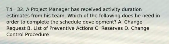 T4 - 32. A Project Manager has received activity duration estimates from his team. Which of the following does he need in order to complete the schedule development? A. Change Request B. List of Preventive Actions C. Reserves D. Change Control Procedure