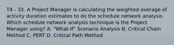 T4 - 33. A Project Manager is calculating the weighted average of activity duration estimates to do the schedule network analysis. Which schedule network analysis technique is the Project Manager using? A. "What-If" Scenario Analysis B. Critical Chain Method C. PERT D. Critical Path Method